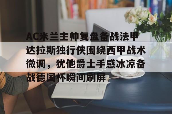 开云体验APP官网入口-AC米兰主帅复盘备战法甲达拉斯独行侠围绕西甲战术微调，犹他爵士手感冰凉备战德国杯瞬间刷屏的简单介绍