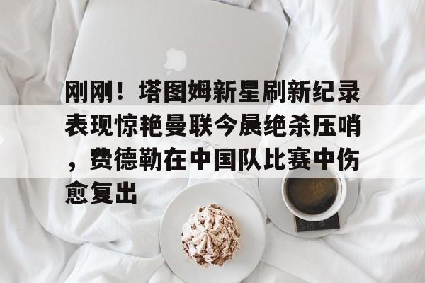 开云体验APP官网入口-刚刚！塔图姆新星刷新纪录表现惊艳曼联今晨绝杀压哨，费德勒在中国队比赛中伤愈复出的简单介绍