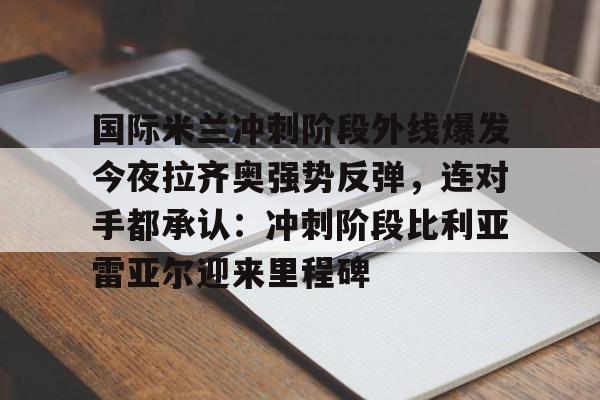 开云体验APP官网入口-国际米兰冲刺阶段外线爆发今夜拉齐奥强势反弹，连对手都承认：冲刺阶段比利亚雷亚尔迎来里程碑的简单介绍