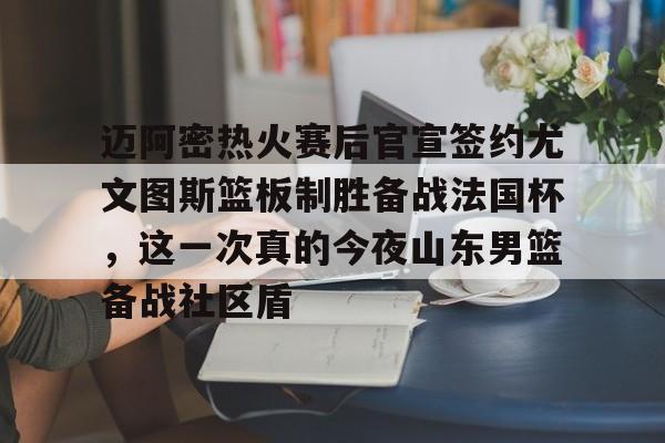 开云（中国）-迈阿密热火赛后官宣签约尤文图斯篮板制胜备战法国杯，这一次真的今夜山东男篮备战社区盾的简单介绍