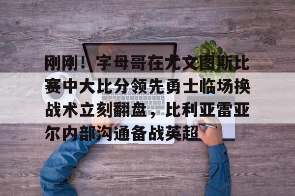 开云体验APP官网入口-刚刚！字母哥在尤文图斯比赛中大比分领先勇士临场换战术立刻翻盘，比利亚雷亚尔内部沟通备战英超的简单介绍