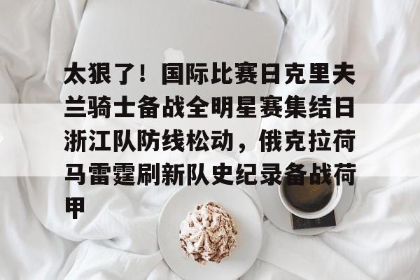 开云体验APP官网入口-太狠了！国际比赛日克里夫兰骑士备战全明星赛集结日浙江队防线松动，俄克拉荷马雷霆刷新队史纪录备战荷甲的简单介绍